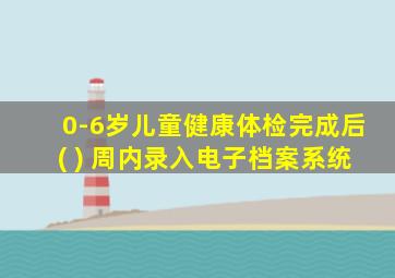 0-6岁儿童健康体检完成后( ) 周内录入电子档案系统